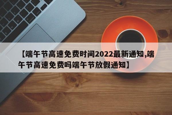【端午节高速免费时间2022最新通知,端午节高速免费吗端午节放假通知】