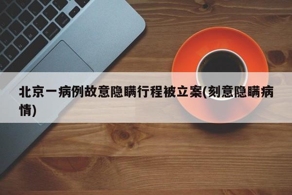 北京一病例故意隐瞒行程被立案(刻意隐瞒病情)