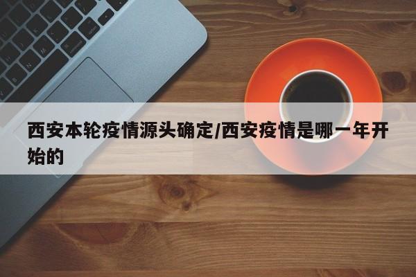 西安本轮疫情源头确定/西安疫情是哪一年开始的