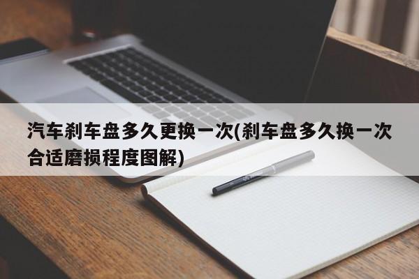汽车刹车盘多久更换一次(刹车盘多久换一次合适磨损程度图解)