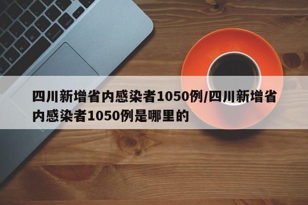 四川新增省内感染者1050例/四川新增省内感染者1050例是哪里的