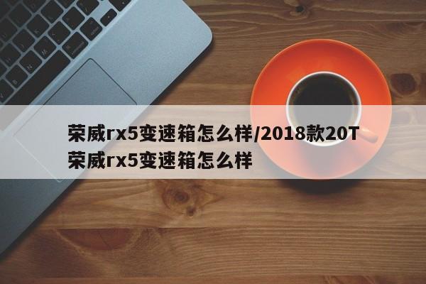荣威rx5变速箱怎么样/2018款20T荣威rx5变速箱怎么样