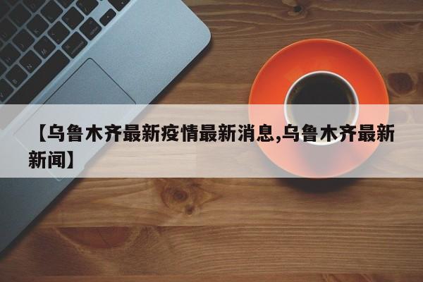 【乌鲁木齐最新疫情最新消息,乌鲁木齐最新新闻】