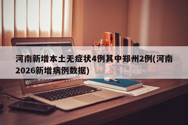 河南新增本土无症状4例其中郑州2例(河南2026新增病例数据)
