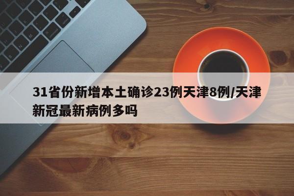 31省份新增本土确诊23例天津8例/天津新冠最新病例多吗