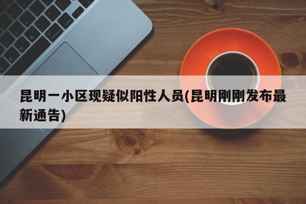 昆明一小区现疑似阳性人员(昆明刚刚发布最新通告)