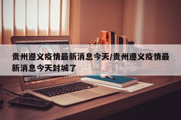 贵州遵义疫情最新消息今天/贵州遵义疫情最新消息今天封城了