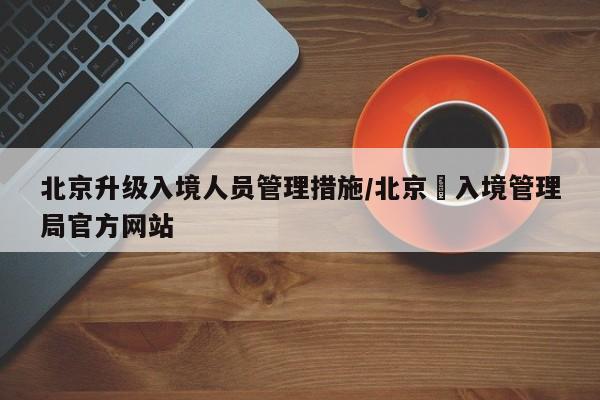 北京升级入境人员管理措施/北京岀入境管理局官方网站