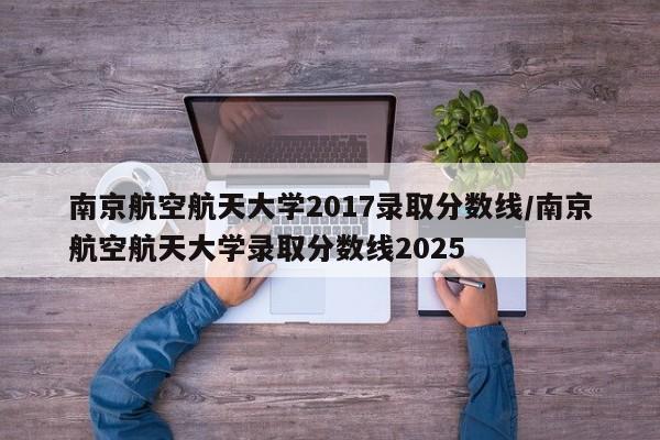 南京航空航天大学2017录取分数线/南京航空航天大学录取分数线2025