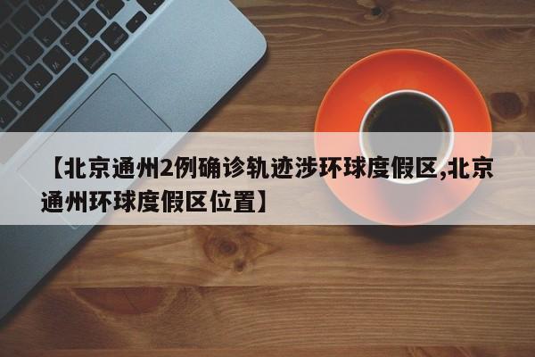 【北京通州2例确诊轨迹涉环球度假区,北京通州环球度假区位置】