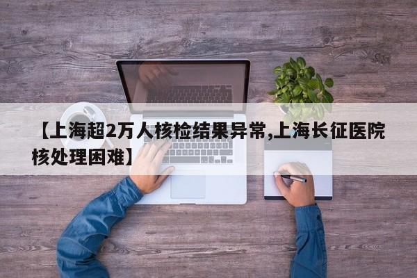 【上海超2万人核检结果异常,上海长征医院核处理困难】