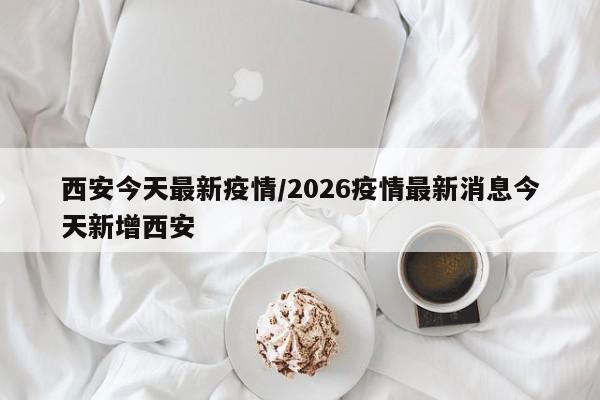 西安今天最新疫情/2026疫情最新消息今天新增西安