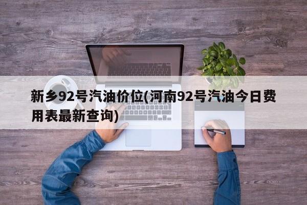 新乡92号汽油价位(河南92号汽油今日费用表最新查询)