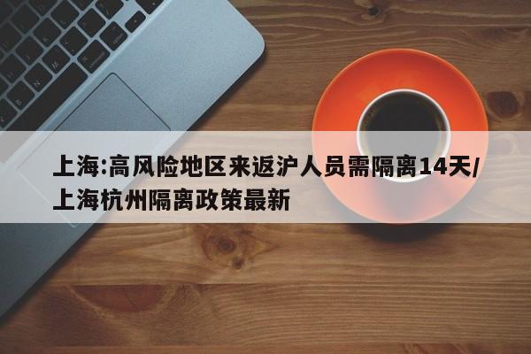 上海:高风险地区来返沪人员需隔离14天/上海杭州隔离政策最新