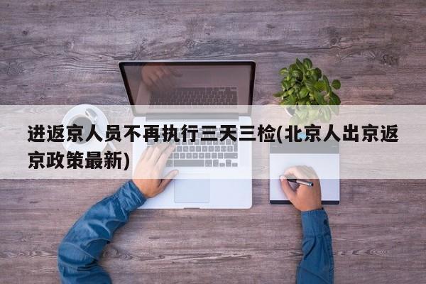 进返京人员不再执行三天三检(北京人出京返京政策最新)