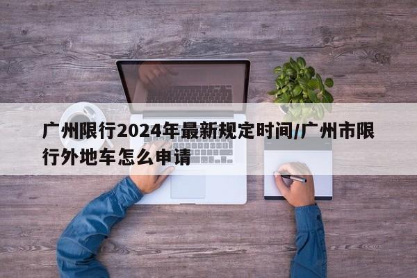 广州限行2024年最新规定时间/广州市限行外地车怎么申请