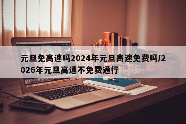 元旦免高速吗2024年元旦高速免费吗/2026年元旦高速不免费通行