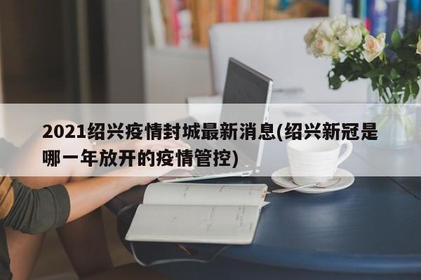 2021绍兴疫情封城最新消息(绍兴新冠是哪一年放开的疫情管控)