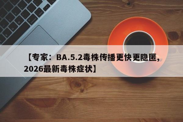 【专家:BA.5.2毒株传播更快更隐匿,2026最新毒株症状】