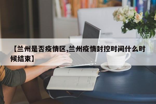 【兰州是否疫情区,兰州疫情封控时间什么时候结束】
