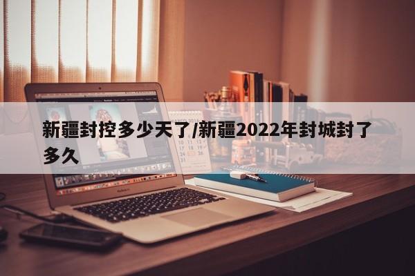 新疆封控多少天了/新疆2022年封城封了多久