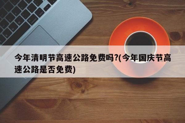 今年清明节高速公路免费吗?(今年国庆节高速公路是否免费)