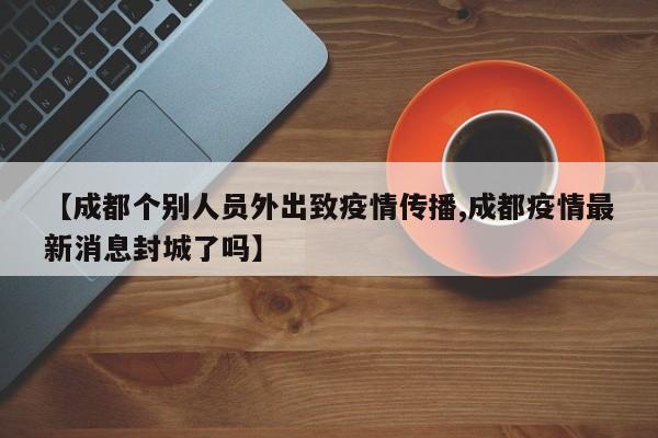 【成都个别人员外出致疫情传播,成都疫情最新消息封城了吗】
