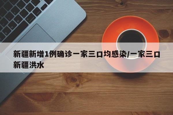 新疆新增1例确诊一家三口均感染/一家三口新疆洪水