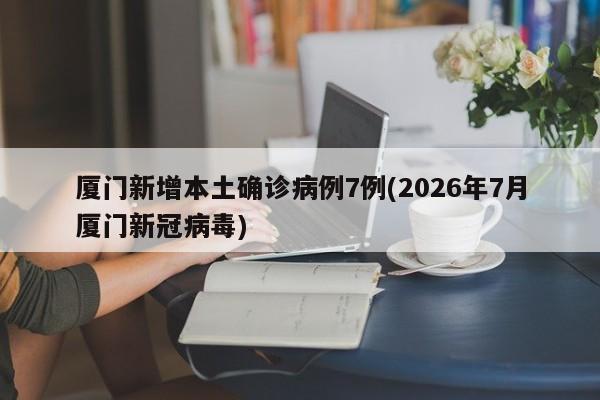 厦门新增本土确诊病例7例(2026年7月厦门新冠病毒)