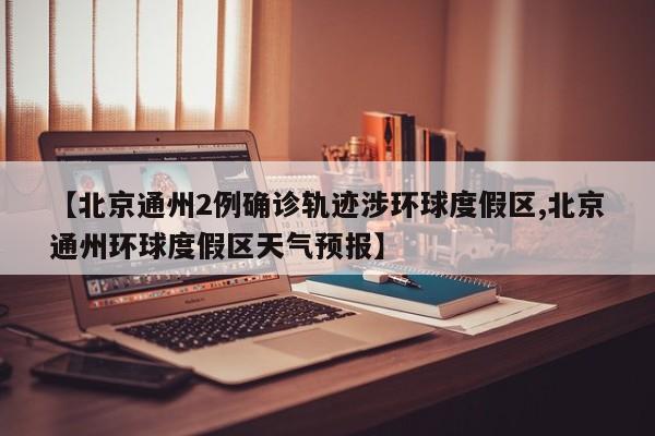【北京通州2例确诊轨迹涉环球度假区,北京通州环球度假区天气预报】