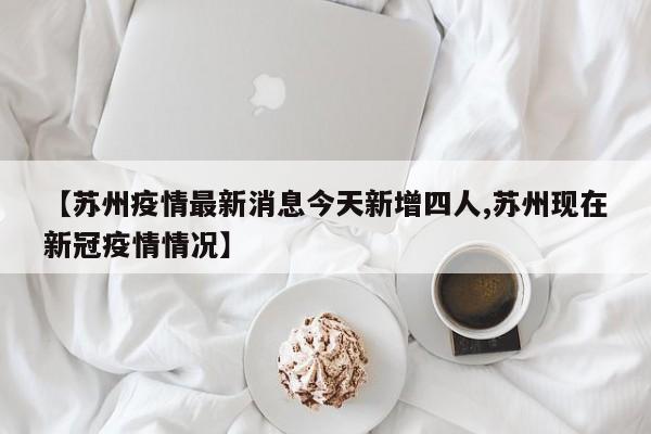 【苏州疫情最新消息今天新增四人,苏州现在新冠疫情情况】