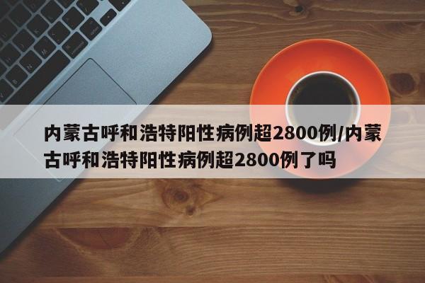 内蒙古呼和浩特阳性病例超2800例/内蒙古呼和浩特阳性病例超2800例了吗