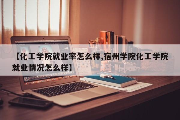 【化工学院就业率怎么样,宿州学院化工学院就业情况怎么样】