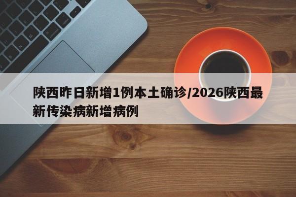 陕西昨日新增1例本土确诊/2026陕西最新传染病新增病例
