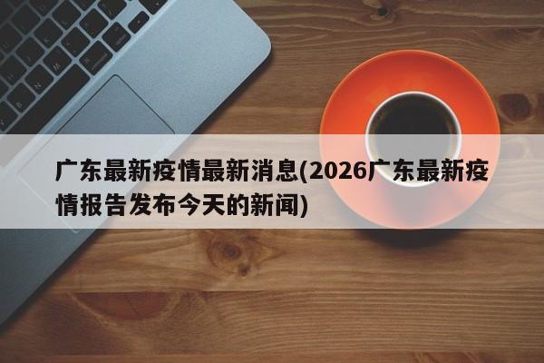 广东最新疫情最新消息(2026广东最新疫情报告发布今天的新闻)