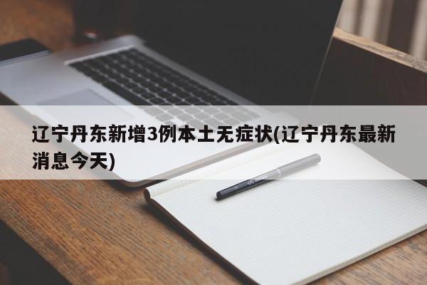 辽宁丹东新增3例本土无症状(辽宁丹东最新消息今天)