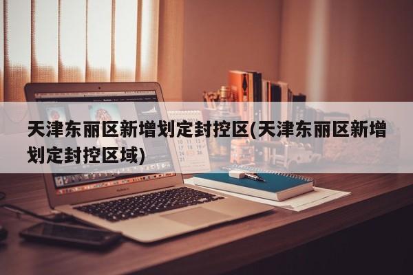 天津东丽区新增划定封控区(天津东丽区新增划定封控区域)