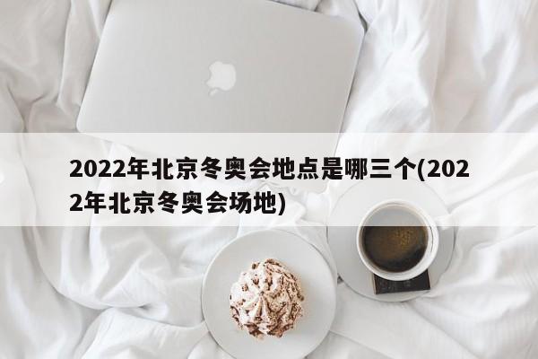 2022年北京冬奥会地点是哪三个(2022年北京冬奥会场地)