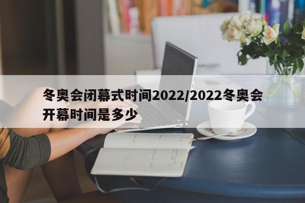 冬奥会闭幕式时间2022/2022冬奥会开幕时间是多少