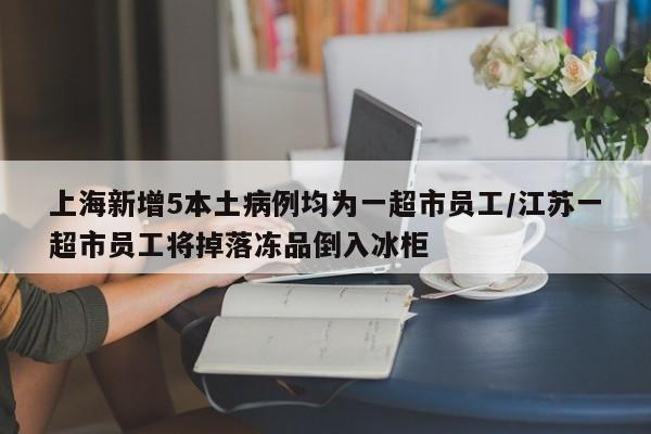 上海新增5本土病例均为一超市员工/江苏一超市员工将掉落冻品倒入冰柜