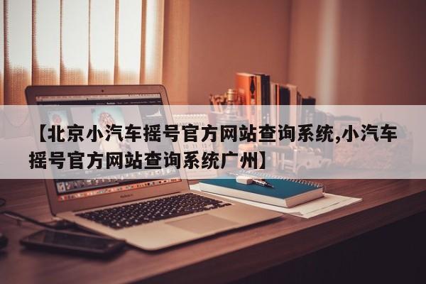 【北京小汽车摇号官方网站查询系统,小汽车摇号官方网站查询系统广州】