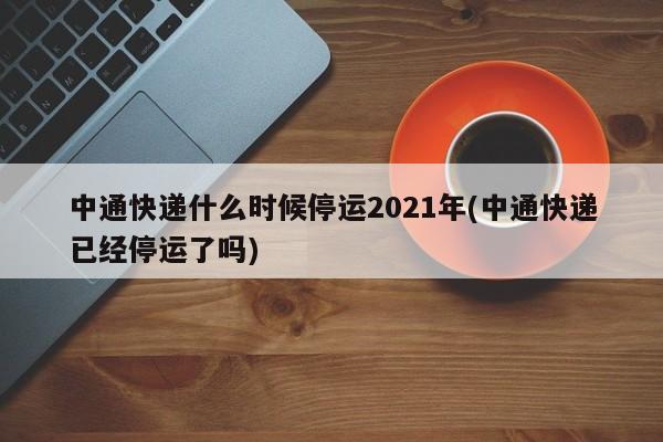 中通快递什么时候停运2021年(中通快递已经停运了吗)