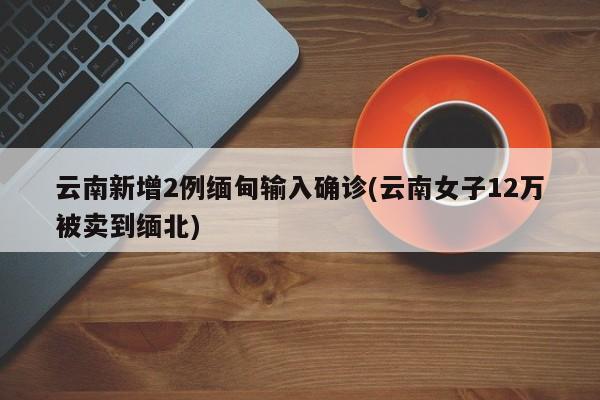 云南新增2例缅甸输入确诊(云南女子12万被卖到缅北)