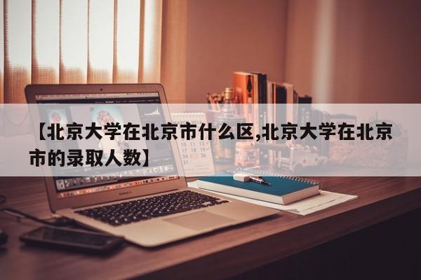【北京大学在北京市什么区,北京大学在北京市的录取人数】