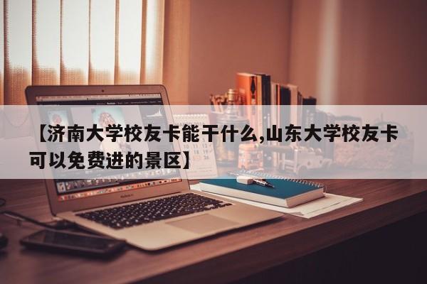 【济南大学校友卡能干什么,山东大学校友卡可以免费进的景区】