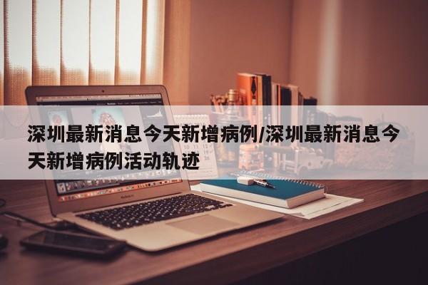 深圳最新消息今天新增病例/深圳最新消息今天新增病例活动轨迹