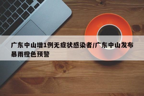 广东中山增1例无症状感染者/广东中山发布暴雨橙色预警