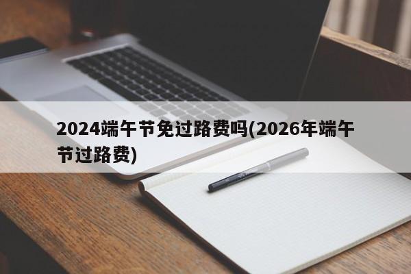 2024端午节免过路费吗(2026年端午节过路费)