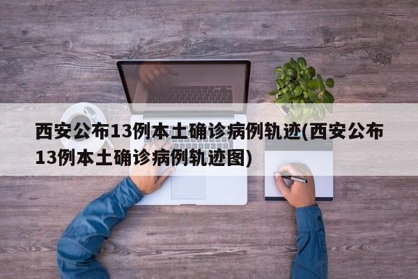 西安公布13例本土确诊病例轨迹(西安公布13例本土确诊病例轨迹图)