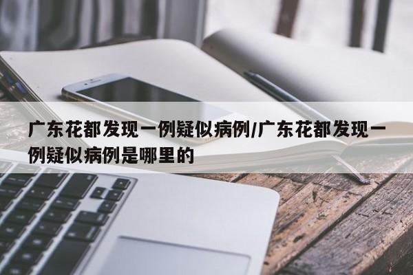 广东花都发现一例疑似病例/广东花都发现一例疑似病例是哪里的